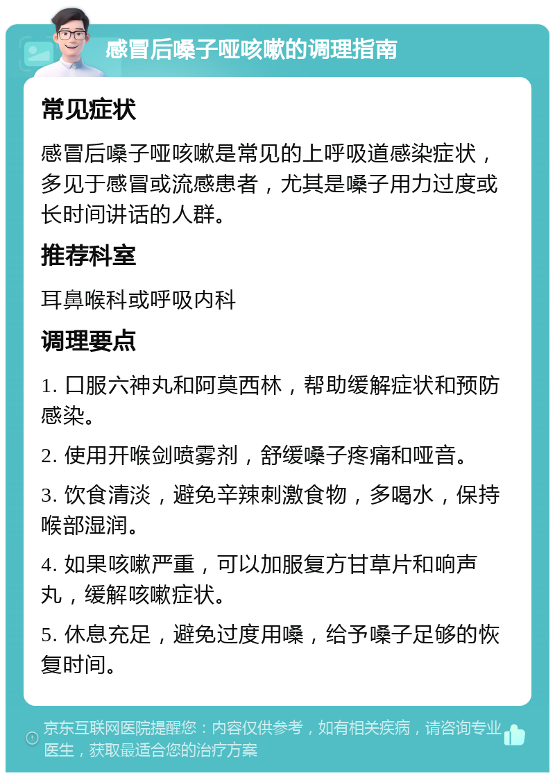 感冒后嗓子哑咳嗽的调理指南 常见症状 感冒后嗓子哑咳嗽是常见的上呼吸道感染症状，多见于感冒或流感患者，尤其是嗓子用力过度或长时间讲话的人群。 推荐科室 耳鼻喉科或呼吸内科 调理要点 1. 口服六神丸和阿莫西林，帮助缓解症状和预防感染。 2. 使用开喉剑喷雾剂，舒缓嗓子疼痛和哑音。 3. 饮食清淡，避免辛辣刺激食物，多喝水，保持喉部湿润。 4. 如果咳嗽严重，可以加服复方甘草片和响声丸，缓解咳嗽症状。 5. 休息充足，避免过度用嗓，给予嗓子足够的恢复时间。