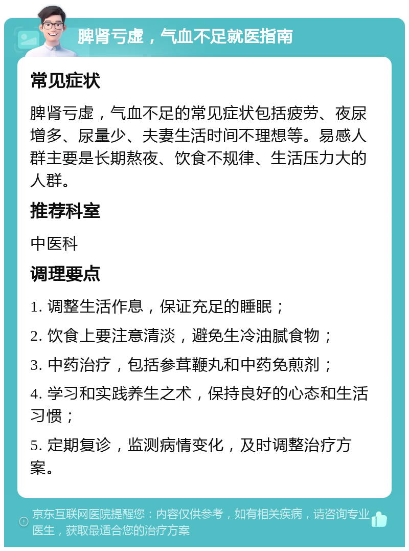 脾肾亏虚，气血不足就医指南 常见症状 脾肾亏虚，气血不足的常见症状包括疲劳、夜尿增多、尿量少、夫妻生活时间不理想等。易感人群主要是长期熬夜、饮食不规律、生活压力大的人群。 推荐科室 中医科 调理要点 1. 调整生活作息，保证充足的睡眠； 2. 饮食上要注意清淡，避免生冷油腻食物； 3. 中药治疗，包括参茸鞭丸和中药免煎剂； 4. 学习和实践养生之术，保持良好的心态和生活习惯； 5. 定期复诊，监测病情变化，及时调整治疗方案。