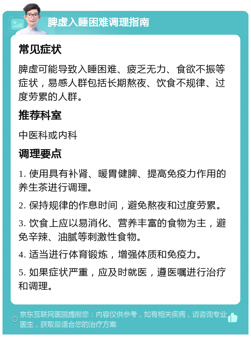 脾虚入睡困难调理指南 常见症状 脾虚可能导致入睡困难、疲乏无力、食欲不振等症状，易感人群包括长期熬夜、饮食不规律、过度劳累的人群。 推荐科室 中医科或内科 调理要点 1. 使用具有补肾、暖胃健脾、提高免疫力作用的养生茶进行调理。 2. 保持规律的作息时间，避免熬夜和过度劳累。 3. 饮食上应以易消化、营养丰富的食物为主，避免辛辣、油腻等刺激性食物。 4. 适当进行体育锻炼，增强体质和免疫力。 5. 如果症状严重，应及时就医，遵医嘱进行治疗和调理。