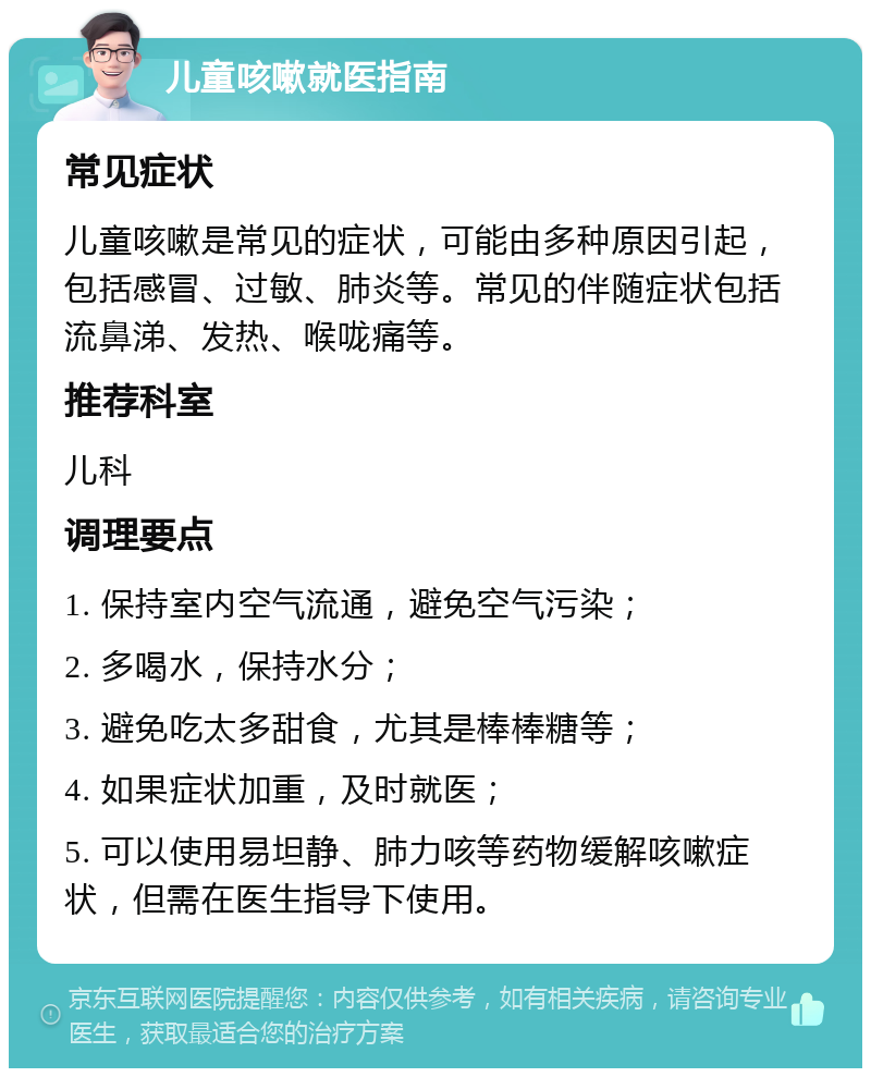 儿童咳嗽就医指南 常见症状 儿童咳嗽是常见的症状，可能由多种原因引起，包括感冒、过敏、肺炎等。常见的伴随症状包括流鼻涕、发热、喉咙痛等。 推荐科室 儿科 调理要点 1. 保持室内空气流通，避免空气污染； 2. 多喝水，保持水分； 3. 避免吃太多甜食，尤其是棒棒糖等； 4. 如果症状加重，及时就医； 5. 可以使用易坦静、肺力咳等药物缓解咳嗽症状，但需在医生指导下使用。