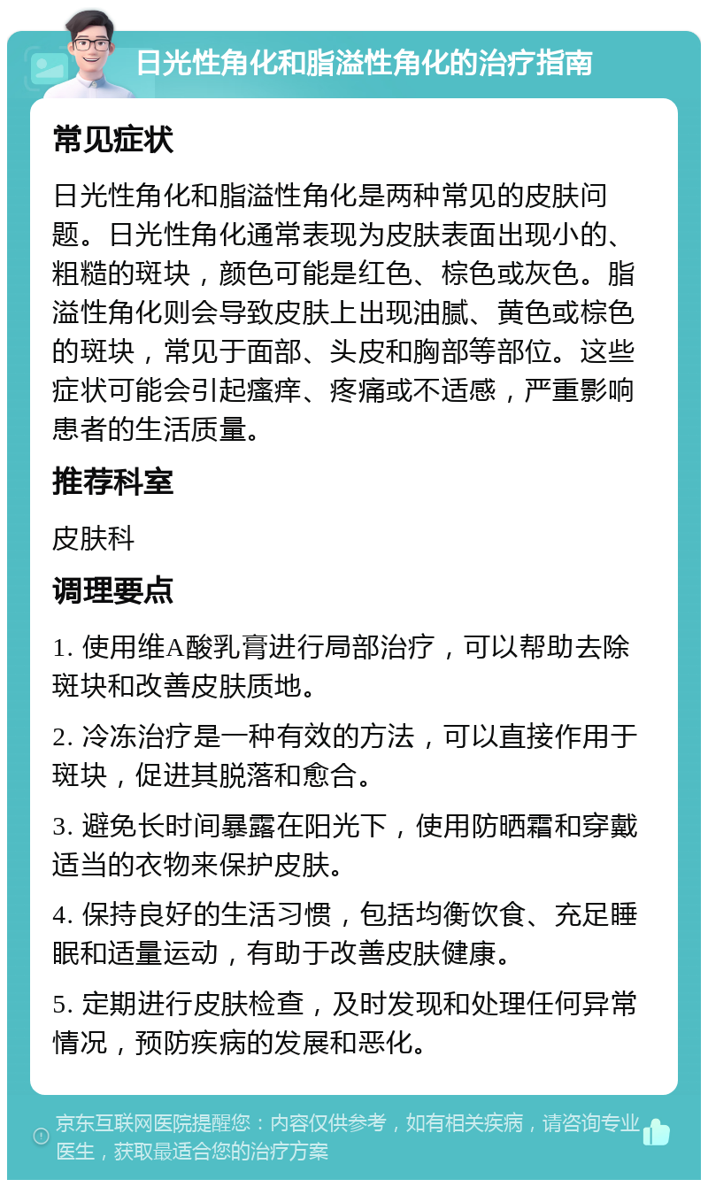 日光性角化和脂溢性角化的治疗指南 常见症状 日光性角化和脂溢性角化是两种常见的皮肤问题。日光性角化通常表现为皮肤表面出现小的、粗糙的斑块，颜色可能是红色、棕色或灰色。脂溢性角化则会导致皮肤上出现油腻、黄色或棕色的斑块，常见于面部、头皮和胸部等部位。这些症状可能会引起瘙痒、疼痛或不适感，严重影响患者的生活质量。 推荐科室 皮肤科 调理要点 1. 使用维A酸乳膏进行局部治疗，可以帮助去除斑块和改善皮肤质地。 2. 冷冻治疗是一种有效的方法，可以直接作用于斑块，促进其脱落和愈合。 3. 避免长时间暴露在阳光下，使用防晒霜和穿戴适当的衣物来保护皮肤。 4. 保持良好的生活习惯，包括均衡饮食、充足睡眠和适量运动，有助于改善皮肤健康。 5. 定期进行皮肤检查，及时发现和处理任何异常情况，预防疾病的发展和恶化。