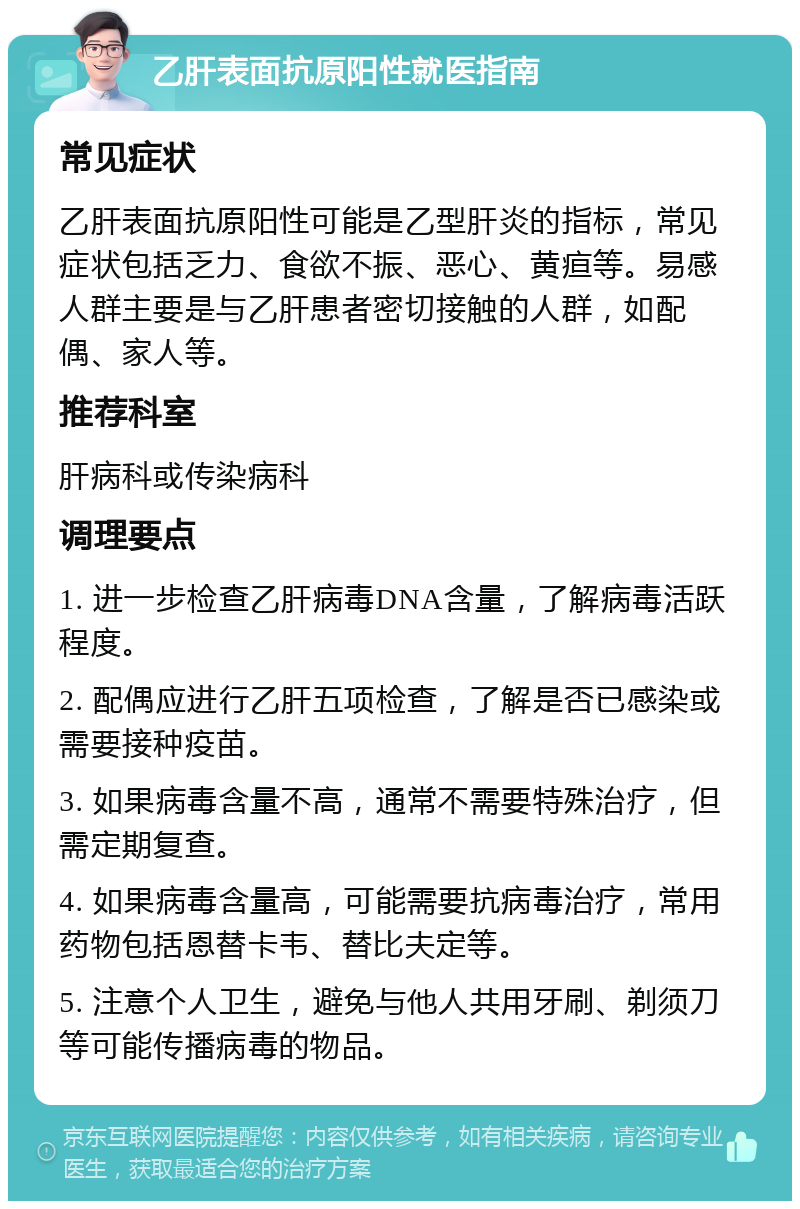 乙肝表面抗原阳性就医指南 常见症状 乙肝表面抗原阳性可能是乙型肝炎的指标，常见症状包括乏力、食欲不振、恶心、黄疸等。易感人群主要是与乙肝患者密切接触的人群，如配偶、家人等。 推荐科室 肝病科或传染病科 调理要点 1. 进一步检查乙肝病毒DNA含量，了解病毒活跃程度。 2. 配偶应进行乙肝五项检查，了解是否已感染或需要接种疫苗。 3. 如果病毒含量不高，通常不需要特殊治疗，但需定期复查。 4. 如果病毒含量高，可能需要抗病毒治疗，常用药物包括恩替卡韦、替比夫定等。 5. 注意个人卫生，避免与他人共用牙刷、剃须刀等可能传播病毒的物品。