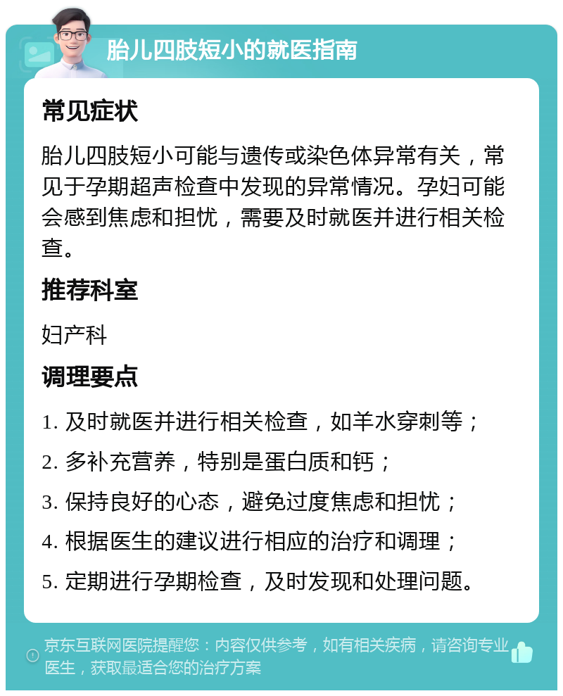 胎儿四肢短小的就医指南 常见症状 胎儿四肢短小可能与遗传或染色体异常有关，常见于孕期超声检查中发现的异常情况。孕妇可能会感到焦虑和担忧，需要及时就医并进行相关检查。 推荐科室 妇产科 调理要点 1. 及时就医并进行相关检查，如羊水穿刺等； 2. 多补充营养，特别是蛋白质和钙； 3. 保持良好的心态，避免过度焦虑和担忧； 4. 根据医生的建议进行相应的治疗和调理； 5. 定期进行孕期检查，及时发现和处理问题。