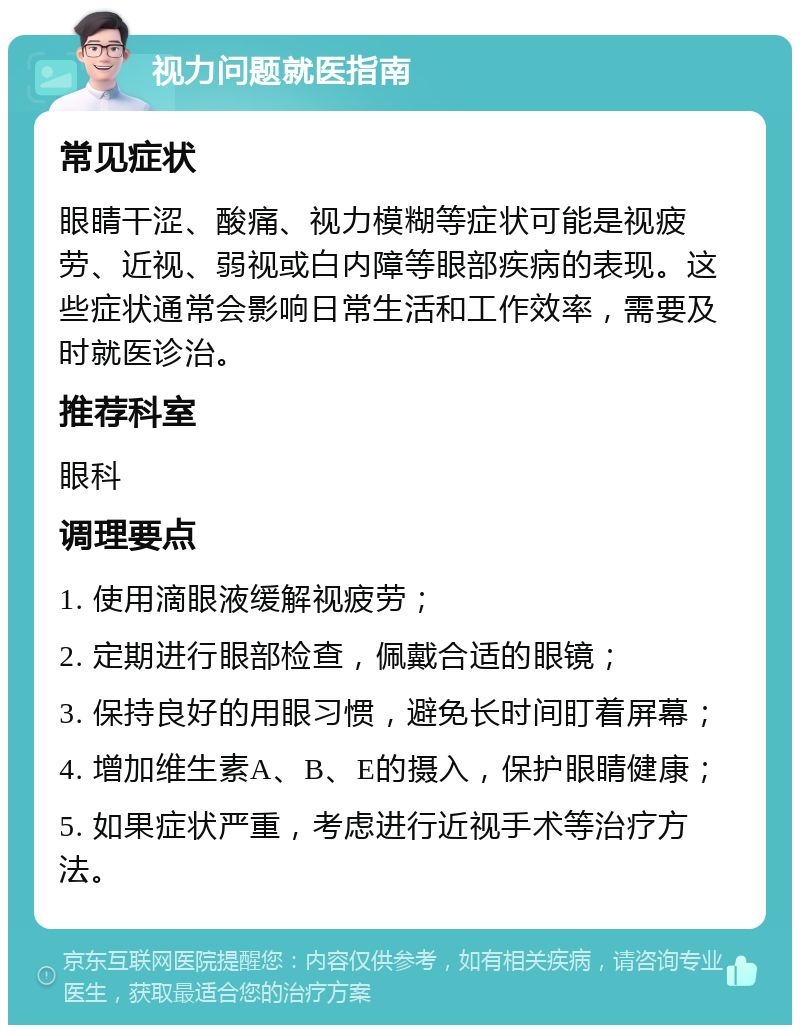 视力问题就医指南 常见症状 眼睛干涩、酸痛、视力模糊等症状可能是视疲劳、近视、弱视或白内障等眼部疾病的表现。这些症状通常会影响日常生活和工作效率，需要及时就医诊治。 推荐科室 眼科 调理要点 1. 使用滴眼液缓解视疲劳； 2. 定期进行眼部检查，佩戴合适的眼镜； 3. 保持良好的用眼习惯，避免长时间盯着屏幕； 4. 增加维生素A、B、E的摄入，保护眼睛健康； 5. 如果症状严重，考虑进行近视手术等治疗方法。