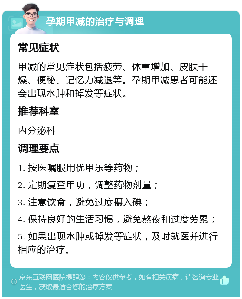 孕期甲减的治疗与调理 常见症状 甲减的常见症状包括疲劳、体重增加、皮肤干燥、便秘、记忆力减退等。孕期甲减患者可能还会出现水肿和掉发等症状。 推荐科室 内分泌科 调理要点 1. 按医嘱服用优甲乐等药物； 2. 定期复查甲功，调整药物剂量； 3. 注意饮食，避免过度摄入碘； 4. 保持良好的生活习惯，避免熬夜和过度劳累； 5. 如果出现水肿或掉发等症状，及时就医并进行相应的治疗。