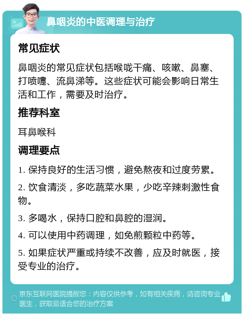 鼻咽炎的中医调理与治疗 常见症状 鼻咽炎的常见症状包括喉咙干痛、咳嗽、鼻塞、打喷嚏、流鼻涕等。这些症状可能会影响日常生活和工作，需要及时治疗。 推荐科室 耳鼻喉科 调理要点 1. 保持良好的生活习惯，避免熬夜和过度劳累。 2. 饮食清淡，多吃蔬菜水果，少吃辛辣刺激性食物。 3. 多喝水，保持口腔和鼻腔的湿润。 4. 可以使用中药调理，如免煎颗粒中药等。 5. 如果症状严重或持续不改善，应及时就医，接受专业的治疗。