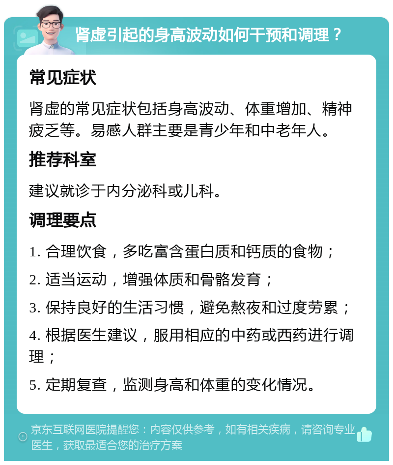 肾虚引起的身高波动如何干预和调理？ 常见症状 肾虚的常见症状包括身高波动、体重增加、精神疲乏等。易感人群主要是青少年和中老年人。 推荐科室 建议就诊于内分泌科或儿科。 调理要点 1. 合理饮食，多吃富含蛋白质和钙质的食物； 2. 适当运动，增强体质和骨骼发育； 3. 保持良好的生活习惯，避免熬夜和过度劳累； 4. 根据医生建议，服用相应的中药或西药进行调理； 5. 定期复查，监测身高和体重的变化情况。