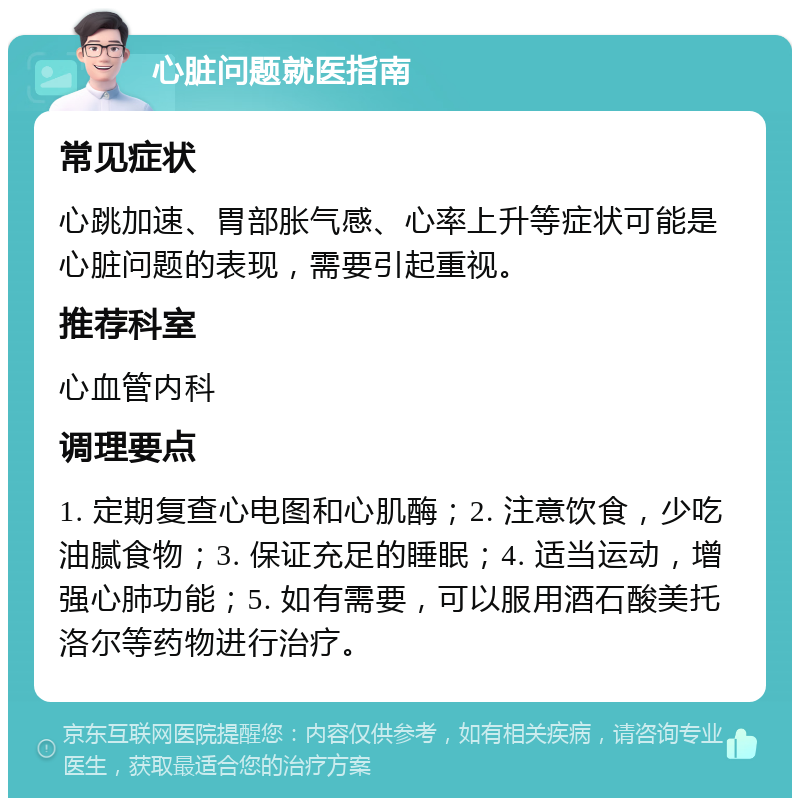 心脏问题就医指南 常见症状 心跳加速、胃部胀气感、心率上升等症状可能是心脏问题的表现，需要引起重视。 推荐科室 心血管内科 调理要点 1. 定期复查心电图和心肌酶；2. 注意饮食，少吃油腻食物；3. 保证充足的睡眠；4. 适当运动，增强心肺功能；5. 如有需要，可以服用酒石酸美托洛尔等药物进行治疗。