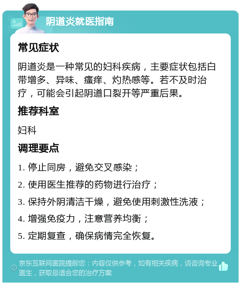 阴道炎就医指南 常见症状 阴道炎是一种常见的妇科疾病，主要症状包括白带增多、异味、瘙痒、灼热感等。若不及时治疗，可能会引起阴道口裂开等严重后果。 推荐科室 妇科 调理要点 1. 停止同房，避免交叉感染； 2. 使用医生推荐的药物进行治疗； 3. 保持外阴清洁干燥，避免使用刺激性洗液； 4. 增强免疫力，注意营养均衡； 5. 定期复查，确保病情完全恢复。