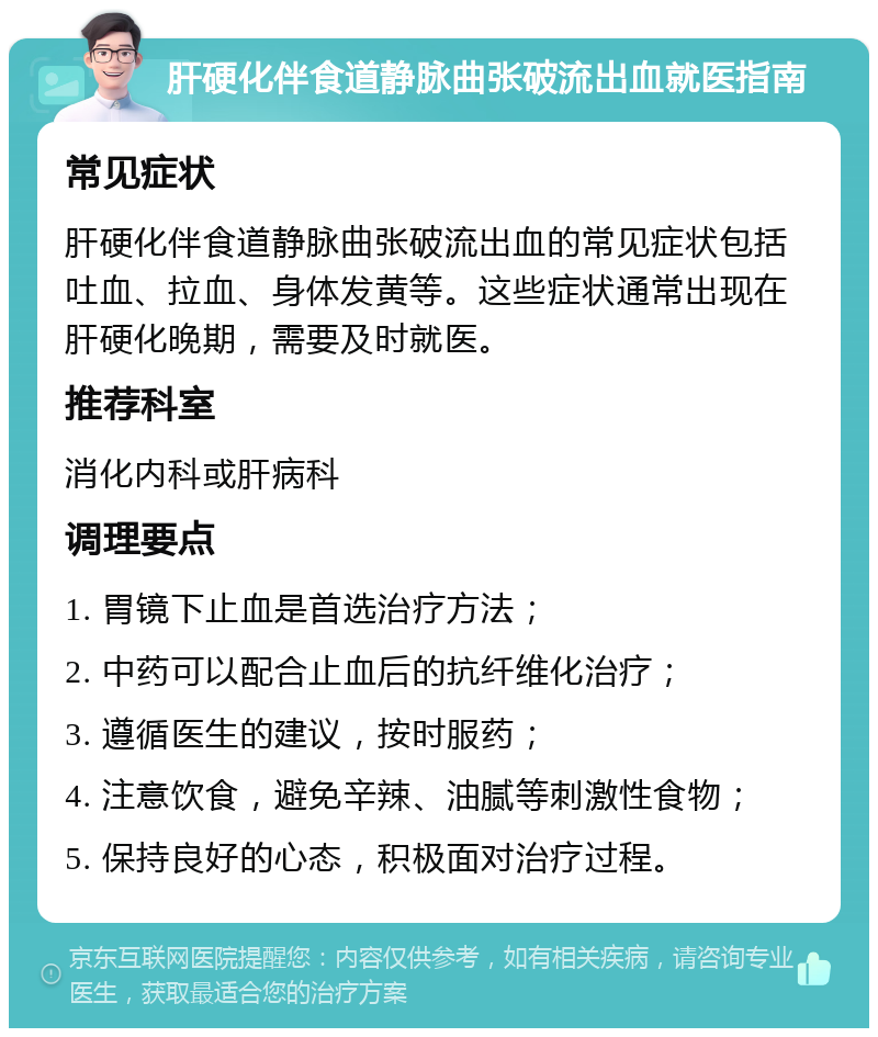 肝硬化伴食道静脉曲张破流出血就医指南 常见症状 肝硬化伴食道静脉曲张破流出血的常见症状包括吐血、拉血、身体发黄等。这些症状通常出现在肝硬化晚期，需要及时就医。 推荐科室 消化内科或肝病科 调理要点 1. 胃镜下止血是首选治疗方法； 2. 中药可以配合止血后的抗纤维化治疗； 3. 遵循医生的建议，按时服药； 4. 注意饮食，避免辛辣、油腻等刺激性食物； 5. 保持良好的心态，积极面对治疗过程。