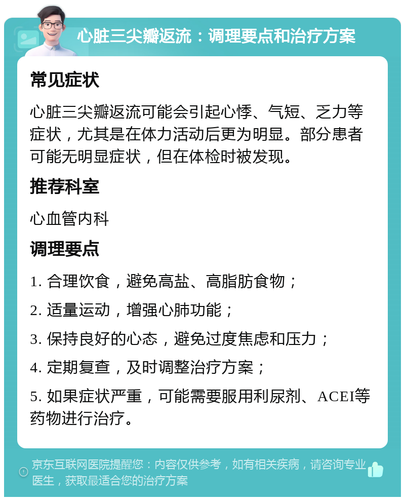 心脏三尖瓣返流：调理要点和治疗方案 常见症状 心脏三尖瓣返流可能会引起心悸、气短、乏力等症状，尤其是在体力活动后更为明显。部分患者可能无明显症状，但在体检时被发现。 推荐科室 心血管内科 调理要点 1. 合理饮食，避免高盐、高脂肪食物； 2. 适量运动，增强心肺功能； 3. 保持良好的心态，避免过度焦虑和压力； 4. 定期复查，及时调整治疗方案； 5. 如果症状严重，可能需要服用利尿剂、ACEI等药物进行治疗。