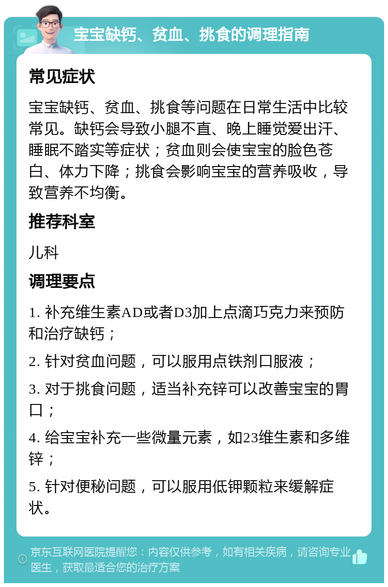 宝宝缺钙、贫血、挑食的调理指南 常见症状 宝宝缺钙、贫血、挑食等问题在日常生活中比较常见。缺钙会导致小腿不直、晚上睡觉爱出汗、睡眠不踏实等症状；贫血则会使宝宝的脸色苍白、体力下降；挑食会影响宝宝的营养吸收，导致营养不均衡。 推荐科室 儿科 调理要点 1. 补充维生素AD或者D3加上点滴巧克力来预防和治疗缺钙； 2. 针对贫血问题，可以服用点铁剂口服液； 3. 对于挑食问题，适当补充锌可以改善宝宝的胃口； 4. 给宝宝补充一些微量元素，如23维生素和多维锌； 5. 针对便秘问题，可以服用低钾颗粒来缓解症状。