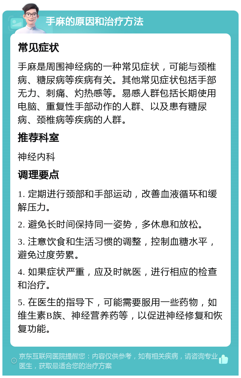 手麻的原因和治疗方法 常见症状 手麻是周围神经病的一种常见症状，可能与颈椎病、糖尿病等疾病有关。其他常见症状包括手部无力、刺痛、灼热感等。易感人群包括长期使用电脑、重复性手部动作的人群、以及患有糖尿病、颈椎病等疾病的人群。 推荐科室 神经内科 调理要点 1. 定期进行颈部和手部运动，改善血液循环和缓解压力。 2. 避免长时间保持同一姿势，多休息和放松。 3. 注意饮食和生活习惯的调整，控制血糖水平，避免过度劳累。 4. 如果症状严重，应及时就医，进行相应的检查和治疗。 5. 在医生的指导下，可能需要服用一些药物，如维生素B族、神经营养药等，以促进神经修复和恢复功能。