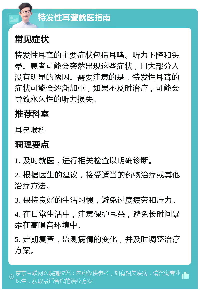 特发性耳聋就医指南 常见症状 特发性耳聋的主要症状包括耳鸣、听力下降和头晕。患者可能会突然出现这些症状，且大部分人没有明显的诱因。需要注意的是，特发性耳聋的症状可能会逐渐加重，如果不及时治疗，可能会导致永久性的听力损失。 推荐科室 耳鼻喉科 调理要点 1. 及时就医，进行相关检查以明确诊断。 2. 根据医生的建议，接受适当的药物治疗或其他治疗方法。 3. 保持良好的生活习惯，避免过度疲劳和压力。 4. 在日常生活中，注意保护耳朵，避免长时间暴露在高噪音环境中。 5. 定期复查，监测病情的变化，并及时调整治疗方案。