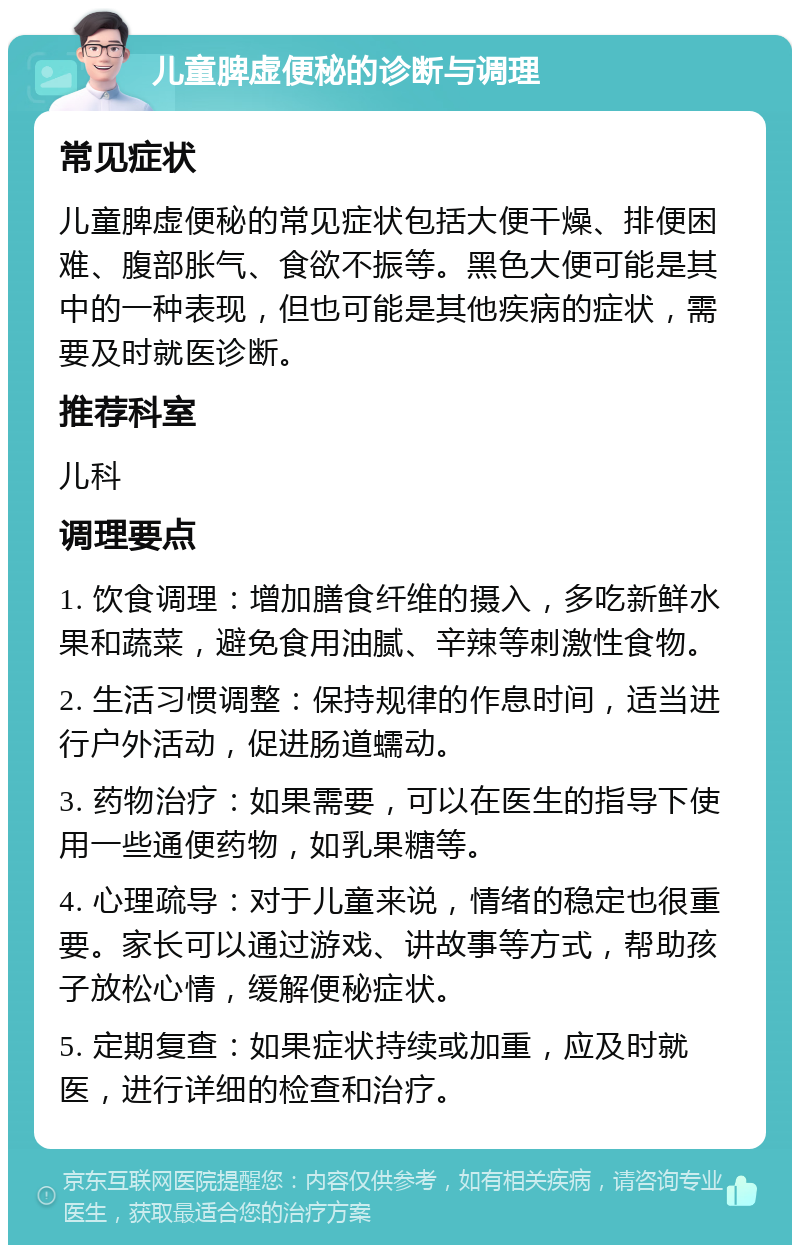 儿童脾虚便秘的诊断与调理 常见症状 儿童脾虚便秘的常见症状包括大便干燥、排便困难、腹部胀气、食欲不振等。黑色大便可能是其中的一种表现，但也可能是其他疾病的症状，需要及时就医诊断。 推荐科室 儿科 调理要点 1. 饮食调理：增加膳食纤维的摄入，多吃新鲜水果和蔬菜，避免食用油腻、辛辣等刺激性食物。 2. 生活习惯调整：保持规律的作息时间，适当进行户外活动，促进肠道蠕动。 3. 药物治疗：如果需要，可以在医生的指导下使用一些通便药物，如乳果糖等。 4. 心理疏导：对于儿童来说，情绪的稳定也很重要。家长可以通过游戏、讲故事等方式，帮助孩子放松心情，缓解便秘症状。 5. 定期复查：如果症状持续或加重，应及时就医，进行详细的检查和治疗。