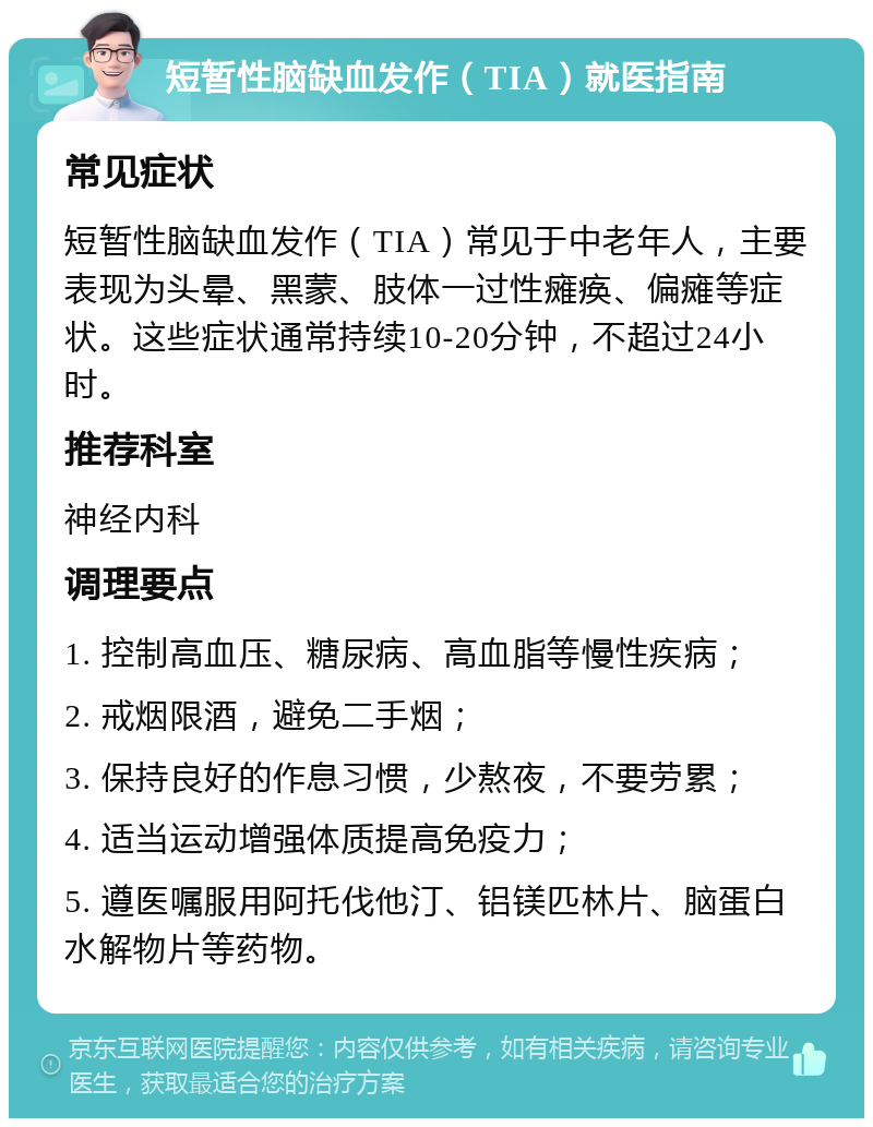 短暂性脑缺血发作（TIA）就医指南 常见症状 短暂性脑缺血发作（TIA）常见于中老年人，主要表现为头晕、黑蒙、肢体一过性瘫痪、偏瘫等症状。这些症状通常持续10-20分钟，不超过24小时。 推荐科室 神经内科 调理要点 1. 控制高血压、糖尿病、高血脂等慢性疾病； 2. 戒烟限酒，避免二手烟； 3. 保持良好的作息习惯，少熬夜，不要劳累； 4. 适当运动增强体质提高免疫力； 5. 遵医嘱服用阿托伐他汀、铝镁匹林片、脑蛋白水解物片等药物。