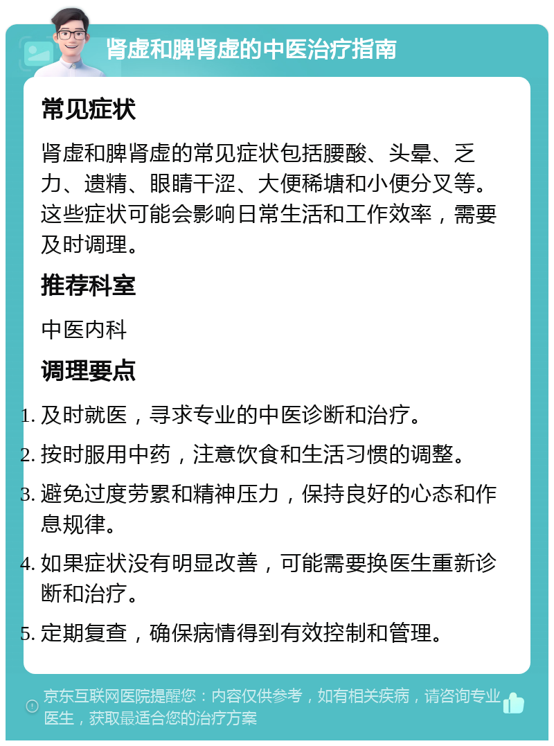 肾虚和脾肾虚的中医治疗指南 常见症状 肾虚和脾肾虚的常见症状包括腰酸、头晕、乏力、遗精、眼睛干涩、大便稀塘和小便分叉等。这些症状可能会影响日常生活和工作效率，需要及时调理。 推荐科室 中医内科 调理要点 及时就医，寻求专业的中医诊断和治疗。 按时服用中药，注意饮食和生活习惯的调整。 避免过度劳累和精神压力，保持良好的心态和作息规律。 如果症状没有明显改善，可能需要换医生重新诊断和治疗。 定期复查，确保病情得到有效控制和管理。