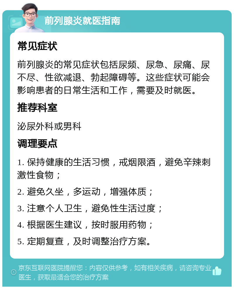 前列腺炎就医指南 常见症状 前列腺炎的常见症状包括尿频、尿急、尿痛、尿不尽、性欲减退、勃起障碍等。这些症状可能会影响患者的日常生活和工作，需要及时就医。 推荐科室 泌尿外科或男科 调理要点 1. 保持健康的生活习惯，戒烟限酒，避免辛辣刺激性食物； 2. 避免久坐，多运动，增强体质； 3. 注意个人卫生，避免性生活过度； 4. 根据医生建议，按时服用药物； 5. 定期复查，及时调整治疗方案。