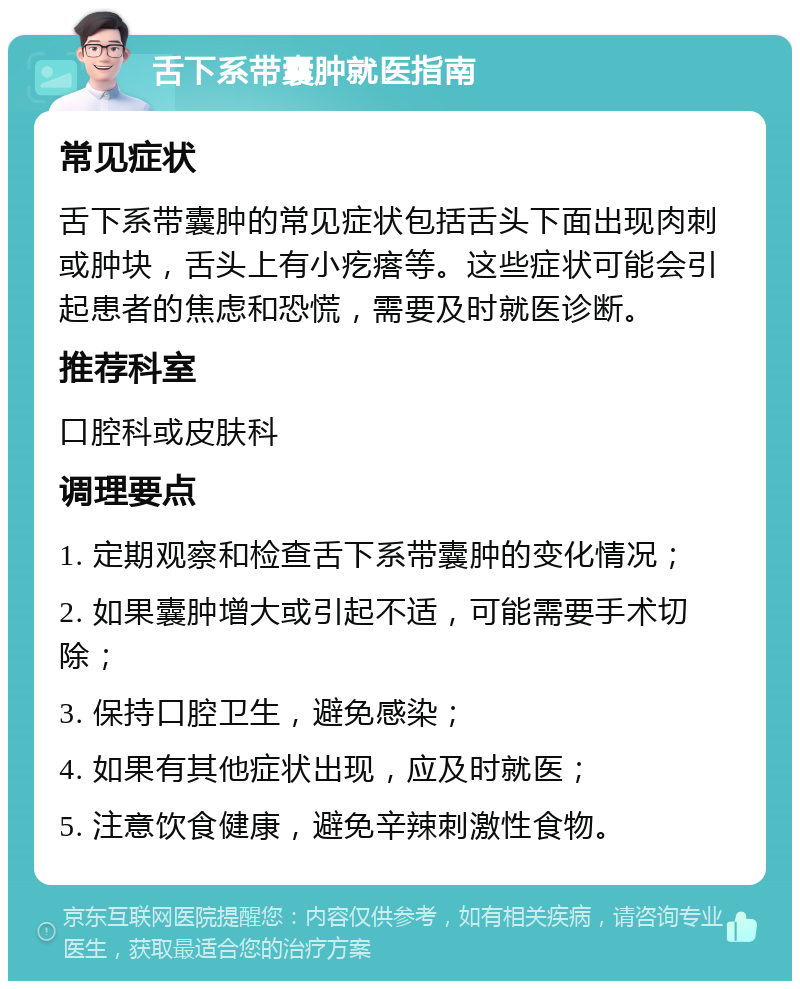 舌下系带囊肿就医指南 常见症状 舌下系带囊肿的常见症状包括舌头下面出现肉刺或肿块，舌头上有小疙瘩等。这些症状可能会引起患者的焦虑和恐慌，需要及时就医诊断。 推荐科室 口腔科或皮肤科 调理要点 1. 定期观察和检查舌下系带囊肿的变化情况； 2. 如果囊肿增大或引起不适，可能需要手术切除； 3. 保持口腔卫生，避免感染； 4. 如果有其他症状出现，应及时就医； 5. 注意饮食健康，避免辛辣刺激性食物。