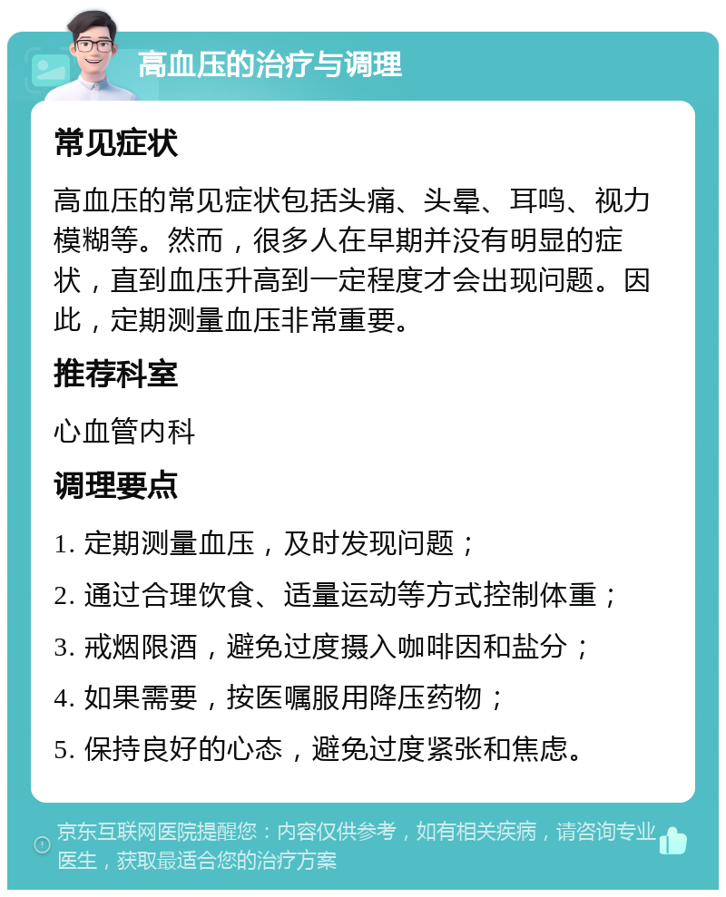 高血压的治疗与调理 常见症状 高血压的常见症状包括头痛、头晕、耳鸣、视力模糊等。然而，很多人在早期并没有明显的症状，直到血压升高到一定程度才会出现问题。因此，定期测量血压非常重要。 推荐科室 心血管内科 调理要点 1. 定期测量血压，及时发现问题； 2. 通过合理饮食、适量运动等方式控制体重； 3. 戒烟限酒，避免过度摄入咖啡因和盐分； 4. 如果需要，按医嘱服用降压药物； 5. 保持良好的心态，避免过度紧张和焦虑。