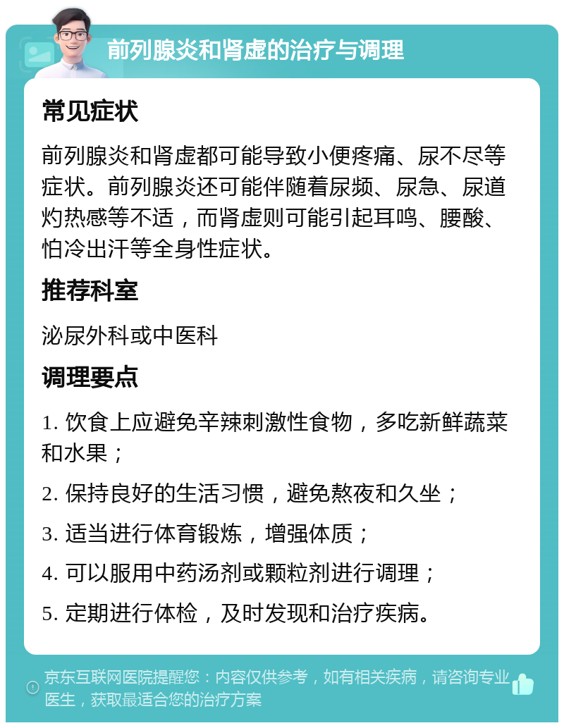 前列腺炎和肾虚的治疗与调理 常见症状 前列腺炎和肾虚都可能导致小便疼痛、尿不尽等症状。前列腺炎还可能伴随着尿频、尿急、尿道灼热感等不适，而肾虚则可能引起耳鸣、腰酸、怕冷出汗等全身性症状。 推荐科室 泌尿外科或中医科 调理要点 1. 饮食上应避免辛辣刺激性食物，多吃新鲜蔬菜和水果； 2. 保持良好的生活习惯，避免熬夜和久坐； 3. 适当进行体育锻炼，增强体质； 4. 可以服用中药汤剂或颗粒剂进行调理； 5. 定期进行体检，及时发现和治疗疾病。