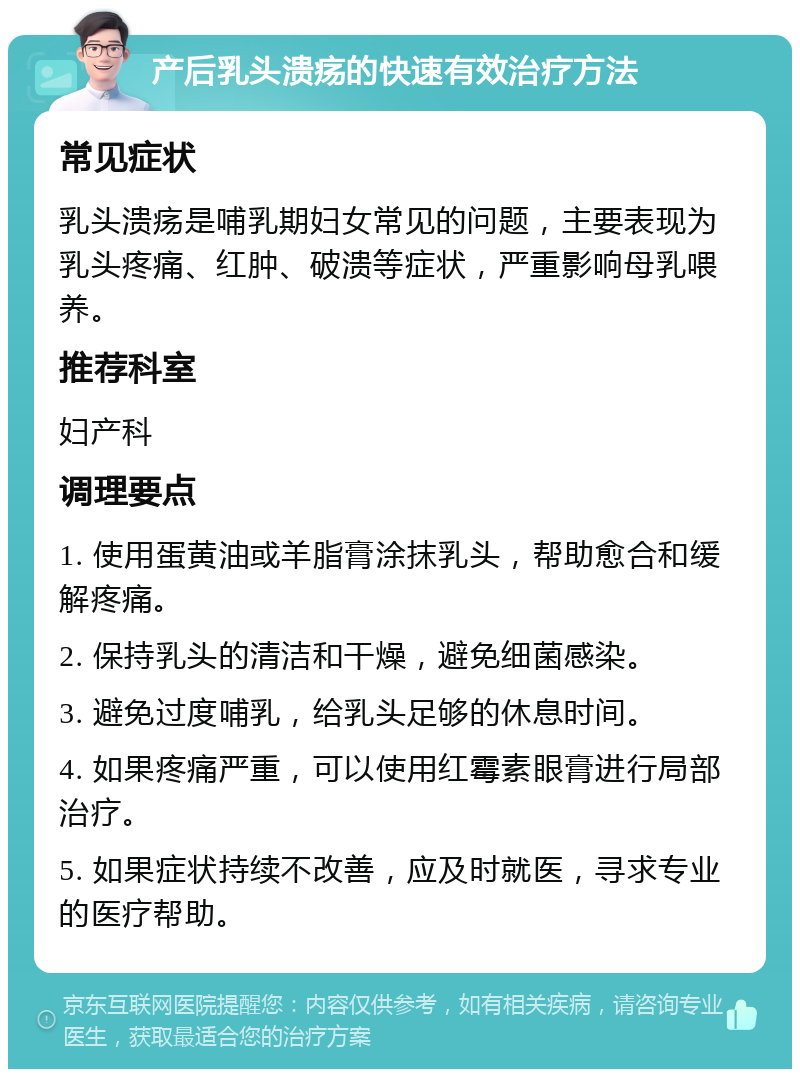 产后乳头溃疡的快速有效治疗方法 常见症状 乳头溃疡是哺乳期妇女常见的问题，主要表现为乳头疼痛、红肿、破溃等症状，严重影响母乳喂养。 推荐科室 妇产科 调理要点 1. 使用蛋黄油或羊脂膏涂抹乳头，帮助愈合和缓解疼痛。 2. 保持乳头的清洁和干燥，避免细菌感染。 3. 避免过度哺乳，给乳头足够的休息时间。 4. 如果疼痛严重，可以使用红霉素眼膏进行局部治疗。 5. 如果症状持续不改善，应及时就医，寻求专业的医疗帮助。