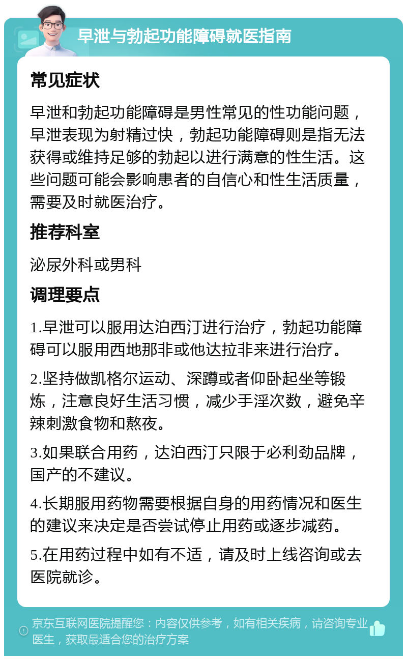 早泄与勃起功能障碍就医指南 常见症状 早泄和勃起功能障碍是男性常见的性功能问题，早泄表现为射精过快，勃起功能障碍则是指无法获得或维持足够的勃起以进行满意的性生活。这些问题可能会影响患者的自信心和性生活质量，需要及时就医治疗。 推荐科室 泌尿外科或男科 调理要点 1.早泄可以服用达泊西汀进行治疗，勃起功能障碍可以服用西地那非或他达拉非来进行治疗。 2.坚持做凯格尔运动、深蹲或者仰卧起坐等锻炼，注意良好生活习惯，减少手淫次数，避免辛辣刺激食物和熬夜。 3.如果联合用药，达泊西汀只限于必利劲品牌，国产的不建议。 4.长期服用药物需要根据自身的用药情况和医生的建议来决定是否尝试停止用药或逐步减药。 5.在用药过程中如有不适，请及时上线咨询或去医院就诊。