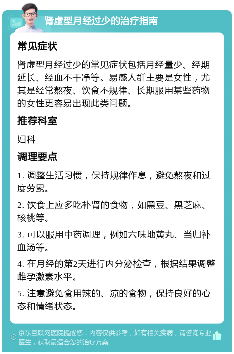 肾虚型月经过少的治疗指南 常见症状 肾虚型月经过少的常见症状包括月经量少、经期延长、经血不干净等。易感人群主要是女性，尤其是经常熬夜、饮食不规律、长期服用某些药物的女性更容易出现此类问题。 推荐科室 妇科 调理要点 1. 调整生活习惯，保持规律作息，避免熬夜和过度劳累。 2. 饮食上应多吃补肾的食物，如黑豆、黑芝麻、核桃等。 3. 可以服用中药调理，例如六味地黄丸、当归补血汤等。 4. 在月经的第2天进行内分泌检查，根据结果调整雌孕激素水平。 5. 注意避免食用辣的、凉的食物，保持良好的心态和情绪状态。