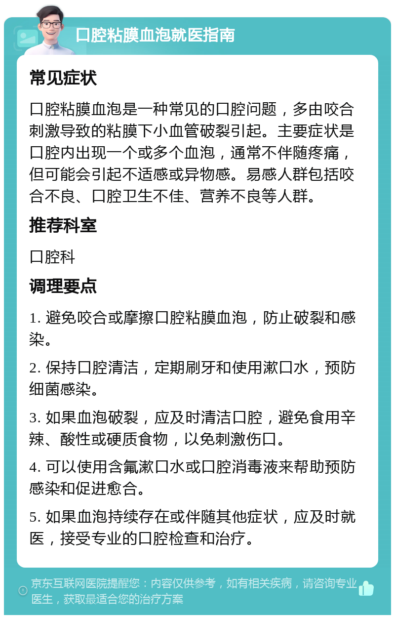 口腔粘膜血泡就医指南 常见症状 口腔粘膜血泡是一种常见的口腔问题，多由咬合刺激导致的粘膜下小血管破裂引起。主要症状是口腔内出现一个或多个血泡，通常不伴随疼痛，但可能会引起不适感或异物感。易感人群包括咬合不良、口腔卫生不佳、营养不良等人群。 推荐科室 口腔科 调理要点 1. 避免咬合或摩擦口腔粘膜血泡，防止破裂和感染。 2. 保持口腔清洁，定期刷牙和使用漱口水，预防细菌感染。 3. 如果血泡破裂，应及时清洁口腔，避免食用辛辣、酸性或硬质食物，以免刺激伤口。 4. 可以使用含氟漱口水或口腔消毒液来帮助预防感染和促进愈合。 5. 如果血泡持续存在或伴随其他症状，应及时就医，接受专业的口腔检查和治疗。