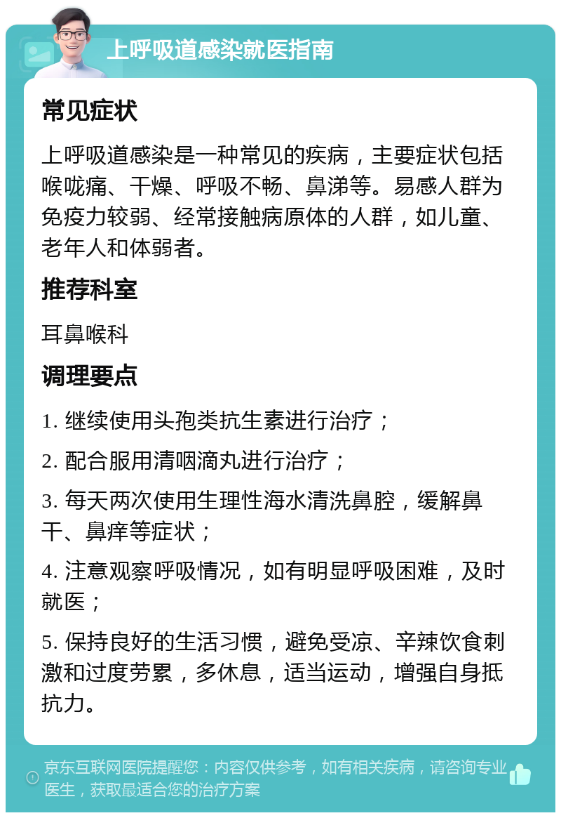 上呼吸道感染就医指南 常见症状 上呼吸道感染是一种常见的疾病，主要症状包括喉咙痛、干燥、呼吸不畅、鼻涕等。易感人群为免疫力较弱、经常接触病原体的人群，如儿童、老年人和体弱者。 推荐科室 耳鼻喉科 调理要点 1. 继续使用头孢类抗生素进行治疗； 2. 配合服用清咽滴丸进行治疗； 3. 每天两次使用生理性海水清洗鼻腔，缓解鼻干、鼻痒等症状； 4. 注意观察呼吸情况，如有明显呼吸困难，及时就医； 5. 保持良好的生活习惯，避免受凉、辛辣饮食刺激和过度劳累，多休息，适当运动，增强自身抵抗力。