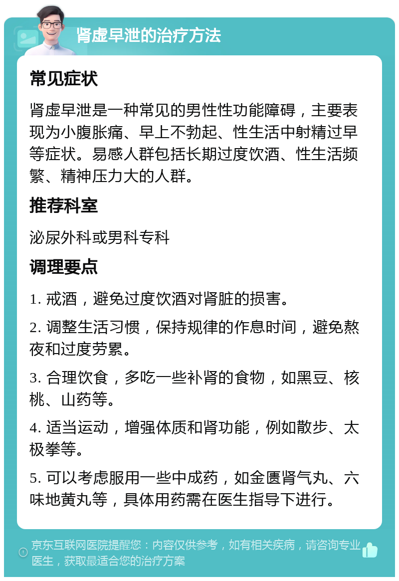 肾虚早泄的治疗方法 常见症状 肾虚早泄是一种常见的男性性功能障碍，主要表现为小腹胀痛、早上不勃起、性生活中射精过早等症状。易感人群包括长期过度饮酒、性生活频繁、精神压力大的人群。 推荐科室 泌尿外科或男科专科 调理要点 1. 戒酒，避免过度饮酒对肾脏的损害。 2. 调整生活习惯，保持规律的作息时间，避免熬夜和过度劳累。 3. 合理饮食，多吃一些补肾的食物，如黑豆、核桃、山药等。 4. 适当运动，增强体质和肾功能，例如散步、太极拳等。 5. 可以考虑服用一些中成药，如金匮肾气丸、六味地黄丸等，具体用药需在医生指导下进行。