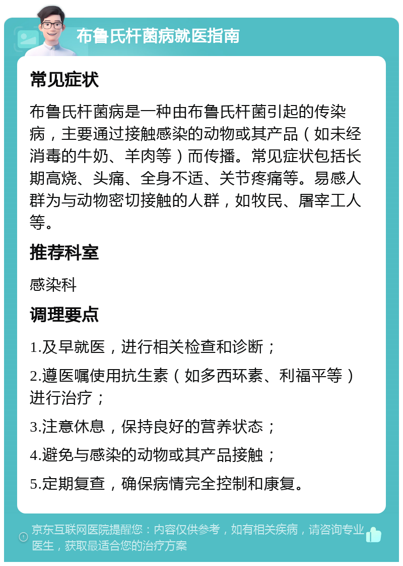 布鲁氏杆菌病就医指南 常见症状 布鲁氏杆菌病是一种由布鲁氏杆菌引起的传染病，主要通过接触感染的动物或其产品（如未经消毒的牛奶、羊肉等）而传播。常见症状包括长期高烧、头痛、全身不适、关节疼痛等。易感人群为与动物密切接触的人群，如牧民、屠宰工人等。 推荐科室 感染科 调理要点 1.及早就医，进行相关检查和诊断； 2.遵医嘱使用抗生素（如多西环素、利福平等）进行治疗； 3.注意休息，保持良好的营养状态； 4.避免与感染的动物或其产品接触； 5.定期复查，确保病情完全控制和康复。