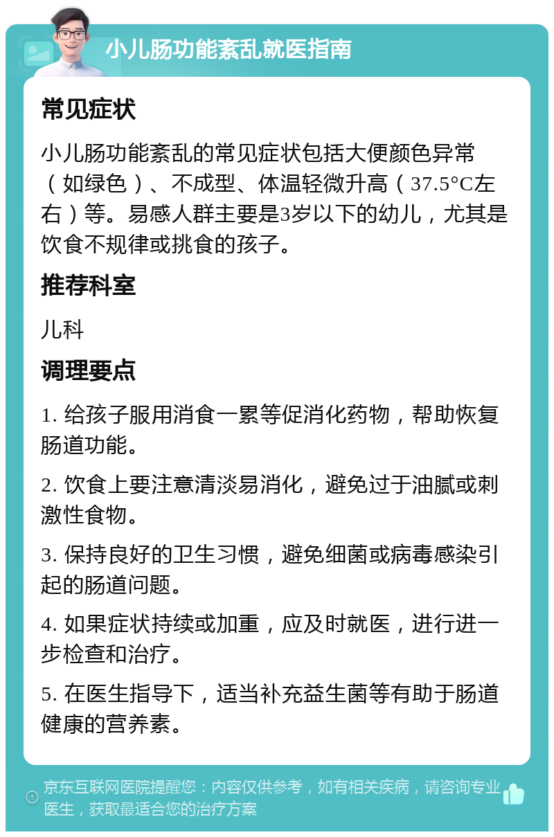 小儿肠功能紊乱就医指南 常见症状 小儿肠功能紊乱的常见症状包括大便颜色异常（如绿色）、不成型、体温轻微升高（37.5°C左右）等。易感人群主要是3岁以下的幼儿，尤其是饮食不规律或挑食的孩子。 推荐科室 儿科 调理要点 1. 给孩子服用消食一累等促消化药物，帮助恢复肠道功能。 2. 饮食上要注意清淡易消化，避免过于油腻或刺激性食物。 3. 保持良好的卫生习惯，避免细菌或病毒感染引起的肠道问题。 4. 如果症状持续或加重，应及时就医，进行进一步检查和治疗。 5. 在医生指导下，适当补充益生菌等有助于肠道健康的营养素。