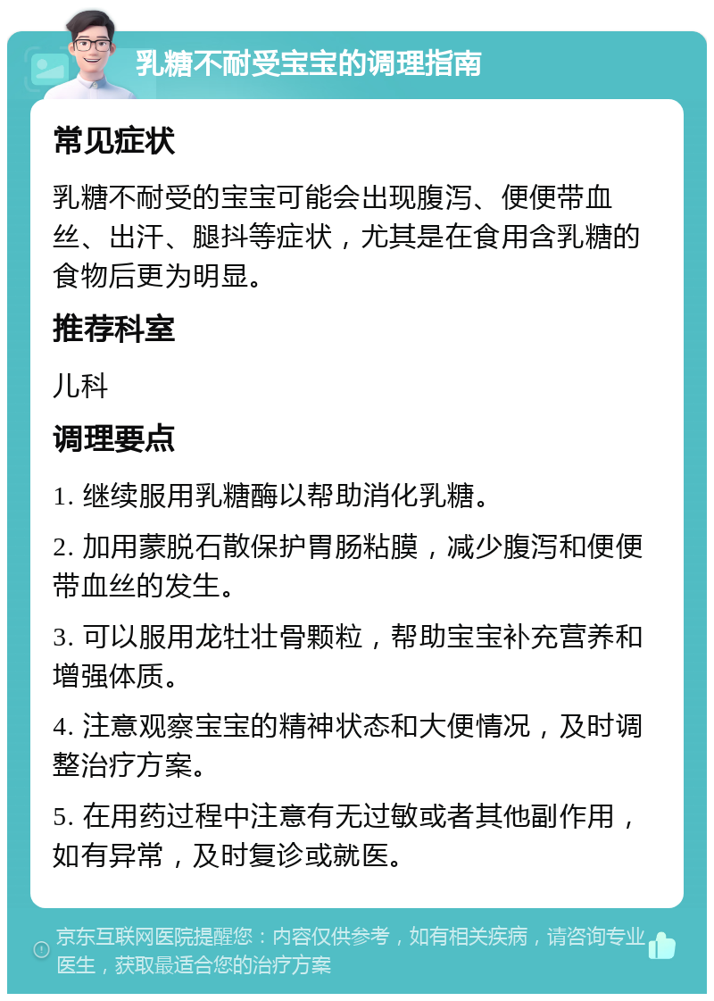 乳糖不耐受宝宝的调理指南 常见症状 乳糖不耐受的宝宝可能会出现腹泻、便便带血丝、出汗、腿抖等症状，尤其是在食用含乳糖的食物后更为明显。 推荐科室 儿科 调理要点 1. 继续服用乳糖酶以帮助消化乳糖。 2. 加用蒙脱石散保护胃肠粘膜，减少腹泻和便便带血丝的发生。 3. 可以服用龙牡壮骨颗粒，帮助宝宝补充营养和增强体质。 4. 注意观察宝宝的精神状态和大便情况，及时调整治疗方案。 5. 在用药过程中注意有无过敏或者其他副作用，如有异常，及时复诊或就医。