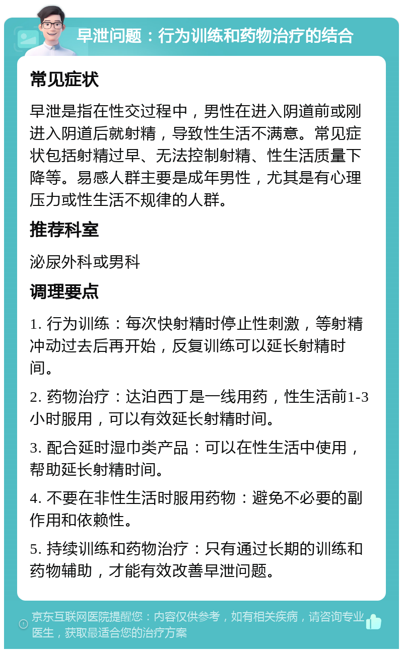 早泄问题：行为训练和药物治疗的结合 常见症状 早泄是指在性交过程中，男性在进入阴道前或刚进入阴道后就射精，导致性生活不满意。常见症状包括射精过早、无法控制射精、性生活质量下降等。易感人群主要是成年男性，尤其是有心理压力或性生活不规律的人群。 推荐科室 泌尿外科或男科 调理要点 1. 行为训练：每次快射精时停止性刺激，等射精冲动过去后再开始，反复训练可以延长射精时间。 2. 药物治疗：达泊西丁是一线用药，性生活前1-3小时服用，可以有效延长射精时间。 3. 配合延时湿巾类产品：可以在性生活中使用，帮助延长射精时间。 4. 不要在非性生活时服用药物：避免不必要的副作用和依赖性。 5. 持续训练和药物治疗：只有通过长期的训练和药物辅助，才能有效改善早泄问题。