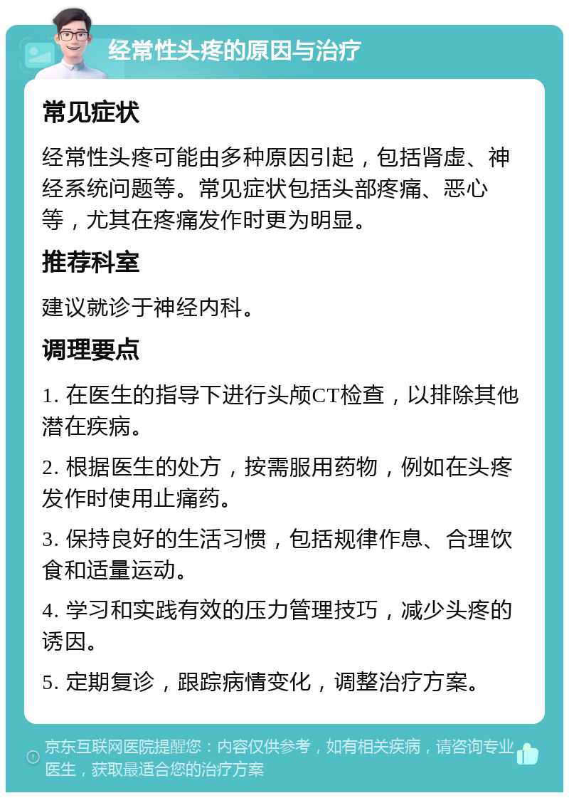 经常性头疼的原因与治疗 常见症状 经常性头疼可能由多种原因引起，包括肾虚、神经系统问题等。常见症状包括头部疼痛、恶心等，尤其在疼痛发作时更为明显。 推荐科室 建议就诊于神经内科。 调理要点 1. 在医生的指导下进行头颅CT检查，以排除其他潜在疾病。 2. 根据医生的处方，按需服用药物，例如在头疼发作时使用止痛药。 3. 保持良好的生活习惯，包括规律作息、合理饮食和适量运动。 4. 学习和实践有效的压力管理技巧，减少头疼的诱因。 5. 定期复诊，跟踪病情变化，调整治疗方案。