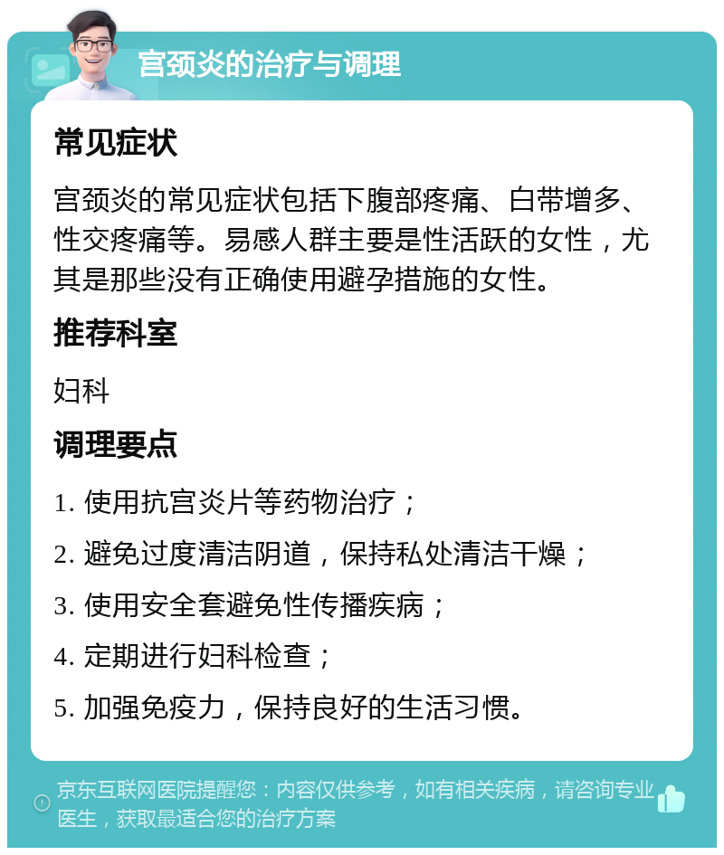 宫颈炎的治疗与调理 常见症状 宫颈炎的常见症状包括下腹部疼痛、白带增多、性交疼痛等。易感人群主要是性活跃的女性，尤其是那些没有正确使用避孕措施的女性。 推荐科室 妇科 调理要点 1. 使用抗宫炎片等药物治疗； 2. 避免过度清洁阴道，保持私处清洁干燥； 3. 使用安全套避免性传播疾病； 4. 定期进行妇科检查； 5. 加强免疫力，保持良好的生活习惯。