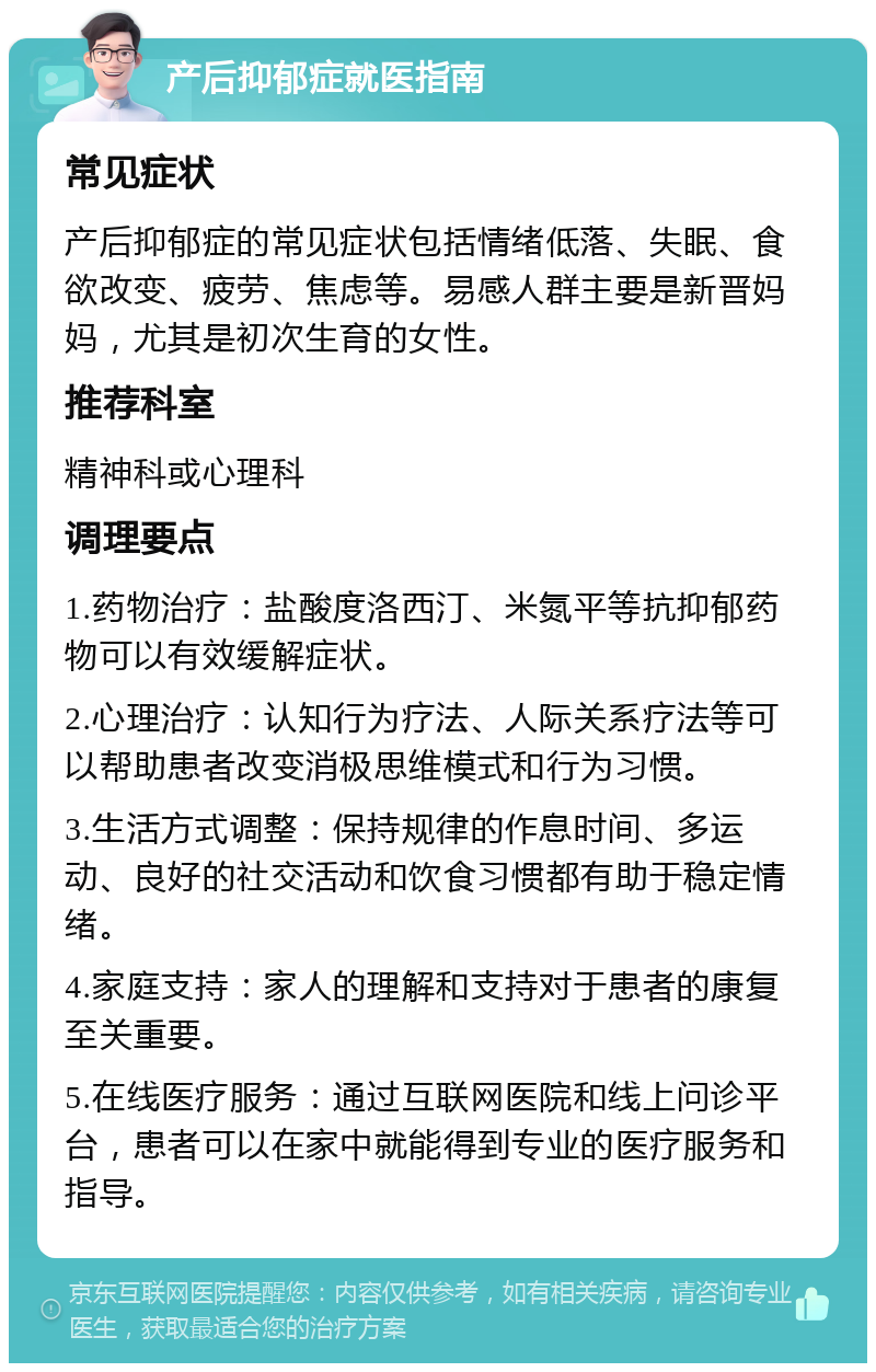 产后抑郁症就医指南 常见症状 产后抑郁症的常见症状包括情绪低落、失眠、食欲改变、疲劳、焦虑等。易感人群主要是新晋妈妈，尤其是初次生育的女性。 推荐科室 精神科或心理科 调理要点 1.药物治疗：盐酸度洛西汀、米氮平等抗抑郁药物可以有效缓解症状。 2.心理治疗：认知行为疗法、人际关系疗法等可以帮助患者改变消极思维模式和行为习惯。 3.生活方式调整：保持规律的作息时间、多运动、良好的社交活动和饮食习惯都有助于稳定情绪。 4.家庭支持：家人的理解和支持对于患者的康复至关重要。 5.在线医疗服务：通过互联网医院和线上问诊平台，患者可以在家中就能得到专业的医疗服务和指导。