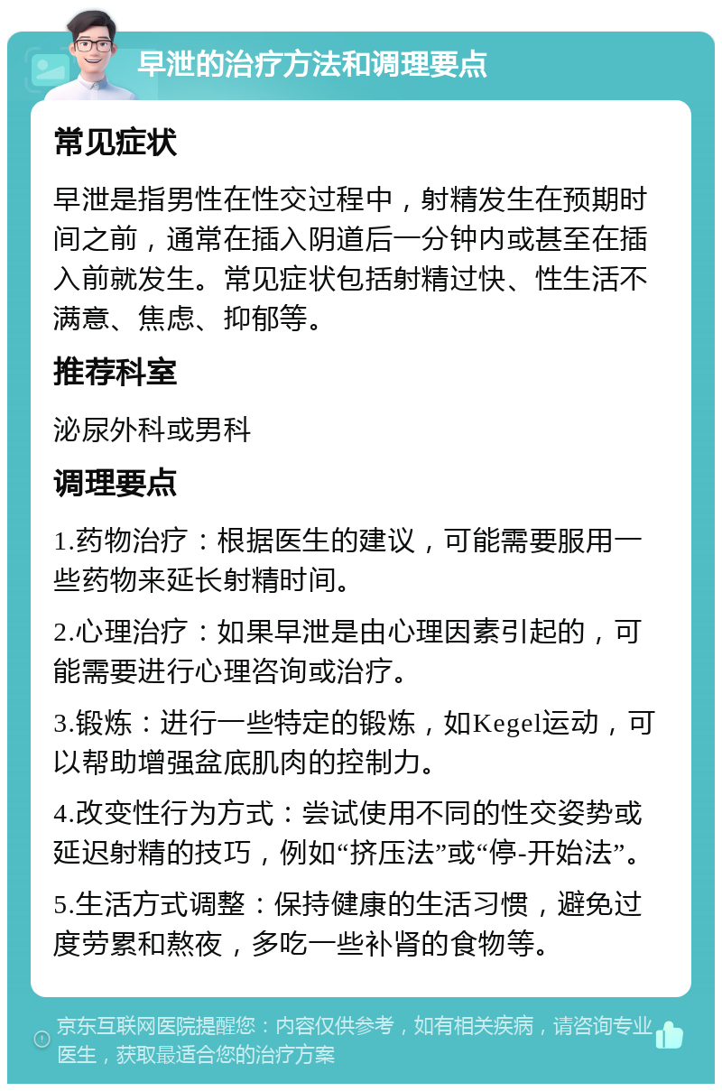 早泄的治疗方法和调理要点 常见症状 早泄是指男性在性交过程中，射精发生在预期时间之前，通常在插入阴道后一分钟内或甚至在插入前就发生。常见症状包括射精过快、性生活不满意、焦虑、抑郁等。 推荐科室 泌尿外科或男科 调理要点 1.药物治疗：根据医生的建议，可能需要服用一些药物来延长射精时间。 2.心理治疗：如果早泄是由心理因素引起的，可能需要进行心理咨询或治疗。 3.锻炼：进行一些特定的锻炼，如Kegel运动，可以帮助增强盆底肌肉的控制力。 4.改变性行为方式：尝试使用不同的性交姿势或延迟射精的技巧，例如“挤压法”或“停-开始法”。 5.生活方式调整：保持健康的生活习惯，避免过度劳累和熬夜，多吃一些补肾的食物等。