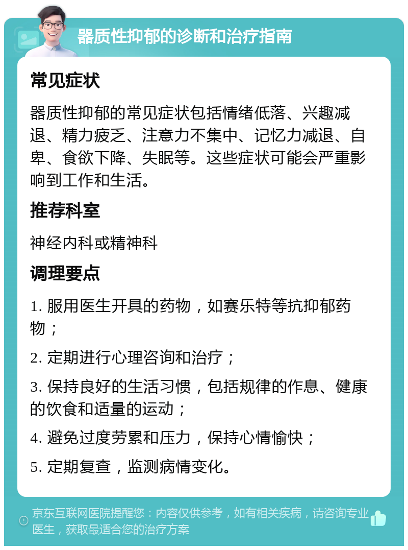 器质性抑郁的诊断和治疗指南 常见症状 器质性抑郁的常见症状包括情绪低落、兴趣减退、精力疲乏、注意力不集中、记忆力减退、自卑、食欲下降、失眠等。这些症状可能会严重影响到工作和生活。 推荐科室 神经内科或精神科 调理要点 1. 服用医生开具的药物，如赛乐特等抗抑郁药物； 2. 定期进行心理咨询和治疗； 3. 保持良好的生活习惯，包括规律的作息、健康的饮食和适量的运动； 4. 避免过度劳累和压力，保持心情愉快； 5. 定期复查，监测病情变化。