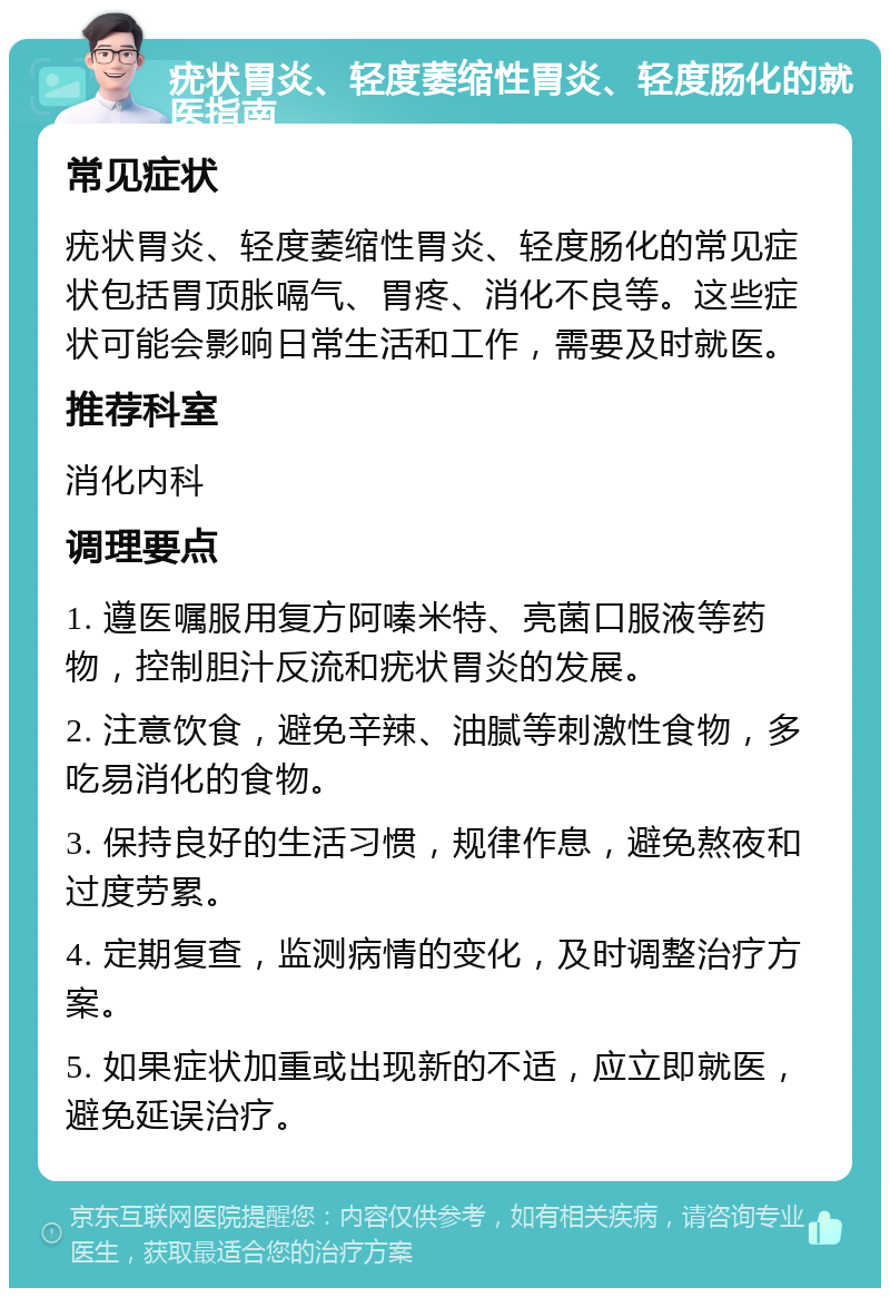 疣状胃炎、轻度萎缩性胃炎、轻度肠化的就医指南 常见症状 疣状胃炎、轻度萎缩性胃炎、轻度肠化的常见症状包括胃顶胀嗝气、胃疼、消化不良等。这些症状可能会影响日常生活和工作，需要及时就医。 推荐科室 消化内科 调理要点 1. 遵医嘱服用复方阿嗪米特、亮菌口服液等药物，控制胆汁反流和疣状胃炎的发展。 2. 注意饮食，避免辛辣、油腻等刺激性食物，多吃易消化的食物。 3. 保持良好的生活习惯，规律作息，避免熬夜和过度劳累。 4. 定期复查，监测病情的变化，及时调整治疗方案。 5. 如果症状加重或出现新的不适，应立即就医，避免延误治疗。