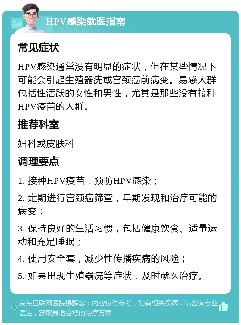 HPV感染就医指南 常见症状 HPV感染通常没有明显的症状，但在某些情况下可能会引起生殖器疣或宫颈癌前病变。易感人群包括性活跃的女性和男性，尤其是那些没有接种HPV疫苗的人群。 推荐科室 妇科或皮肤科 调理要点 1. 接种HPV疫苗，预防HPV感染； 2. 定期进行宫颈癌筛查，早期发现和治疗可能的病变； 3. 保持良好的生活习惯，包括健康饮食、适量运动和充足睡眠； 4. 使用安全套，减少性传播疾病的风险； 5. 如果出现生殖器疣等症状，及时就医治疗。