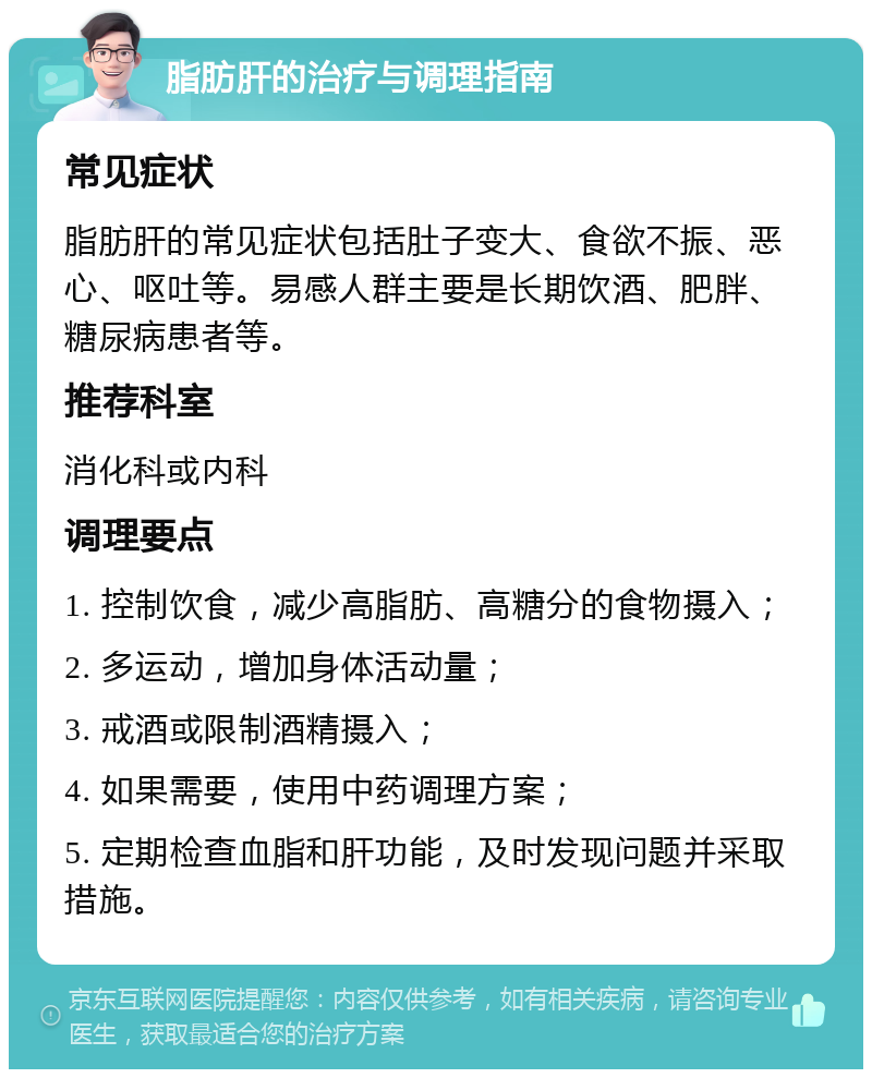 脂肪肝的治疗与调理指南 常见症状 脂肪肝的常见症状包括肚子变大、食欲不振、恶心、呕吐等。易感人群主要是长期饮酒、肥胖、糖尿病患者等。 推荐科室 消化科或内科 调理要点 1. 控制饮食，减少高脂肪、高糖分的食物摄入； 2. 多运动，增加身体活动量； 3. 戒酒或限制酒精摄入； 4. 如果需要，使用中药调理方案； 5. 定期检查血脂和肝功能，及时发现问题并采取措施。