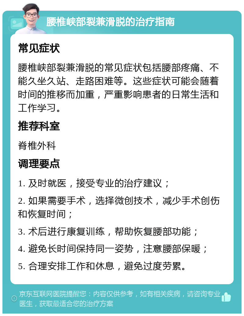 腰椎峡部裂兼滑脱的治疗指南 常见症状 腰椎峡部裂兼滑脱的常见症状包括腰部疼痛、不能久坐久站、走路困难等。这些症状可能会随着时间的推移而加重，严重影响患者的日常生活和工作学习。 推荐科室 脊椎外科 调理要点 1. 及时就医，接受专业的治疗建议； 2. 如果需要手术，选择微创技术，减少手术创伤和恢复时间； 3. 术后进行康复训练，帮助恢复腰部功能； 4. 避免长时间保持同一姿势，注意腰部保暖； 5. 合理安排工作和休息，避免过度劳累。