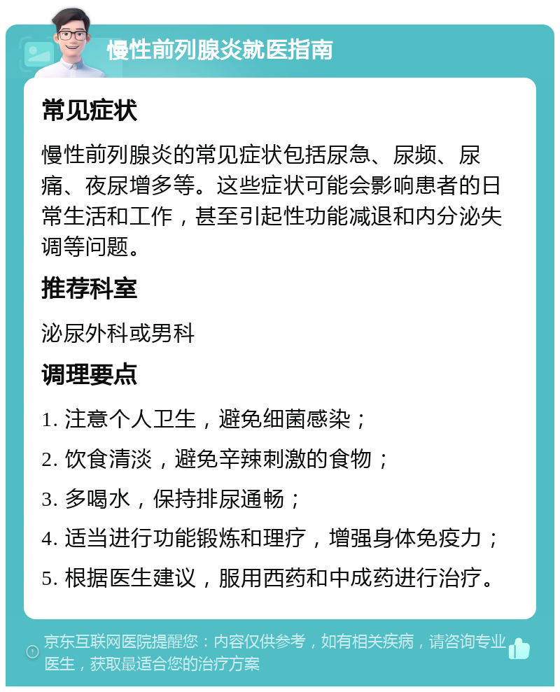 慢性前列腺炎就医指南 常见症状 慢性前列腺炎的常见症状包括尿急、尿频、尿痛、夜尿增多等。这些症状可能会影响患者的日常生活和工作，甚至引起性功能减退和内分泌失调等问题。 推荐科室 泌尿外科或男科 调理要点 1. 注意个人卫生，避免细菌感染； 2. 饮食清淡，避免辛辣刺激的食物； 3. 多喝水，保持排尿通畅； 4. 适当进行功能锻炼和理疗，增强身体免疫力； 5. 根据医生建议，服用西药和中成药进行治疗。