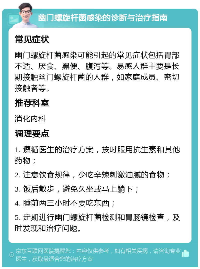 幽门螺旋杆菌感染的诊断与治疗指南 常见症状 幽门螺旋杆菌感染可能引起的常见症状包括胃部不适、厌食、黑便、腹泻等。易感人群主要是长期接触幽门螺旋杆菌的人群，如家庭成员、密切接触者等。 推荐科室 消化内科 调理要点 1. 遵循医生的治疗方案，按时服用抗生素和其他药物； 2. 注意饮食规律，少吃辛辣刺激油腻的食物； 3. 饭后散步，避免久坐或马上躺下； 4. 睡前两三小时不要吃东西； 5. 定期进行幽门螺旋杆菌检测和胃肠镜检查，及时发现和治疗问题。