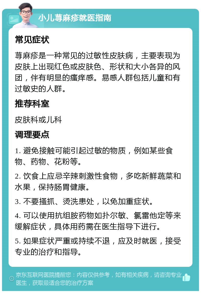 小儿荨麻疹就医指南 常见症状 荨麻疹是一种常见的过敏性皮肤病，主要表现为皮肤上出现红色或皮肤色、形状和大小各异的风团，伴有明显的瘙痒感。易感人群包括儿童和有过敏史的人群。 推荐科室 皮肤科或儿科 调理要点 1. 避免接触可能引起过敏的物质，例如某些食物、药物、花粉等。 2. 饮食上应忌辛辣刺激性食物，多吃新鲜蔬菜和水果，保持肠胃健康。 3. 不要搔抓、烫洗患处，以免加重症状。 4. 可以使用抗组胺药物如扑尔敏、氯雷他定等来缓解症状，具体用药需在医生指导下进行。 5. 如果症状严重或持续不退，应及时就医，接受专业的治疗和指导。