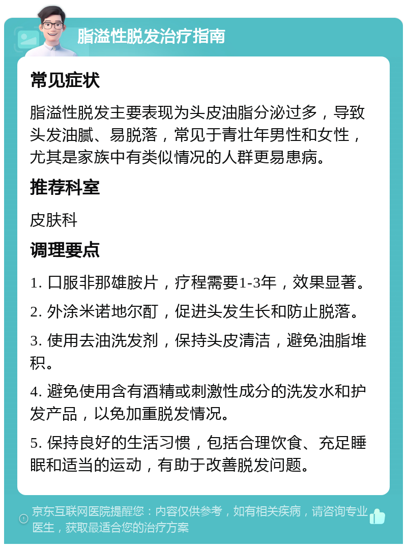 脂溢性脱发治疗指南 常见症状 脂溢性脱发主要表现为头皮油脂分泌过多，导致头发油腻、易脱落，常见于青壮年男性和女性，尤其是家族中有类似情况的人群更易患病。 推荐科室 皮肤科 调理要点 1. 口服非那雄胺片，疗程需要1-3年，效果显著。 2. 外涂米诺地尔酊，促进头发生长和防止脱落。 3. 使用去油洗发剂，保持头皮清洁，避免油脂堆积。 4. 避免使用含有酒精或刺激性成分的洗发水和护发产品，以免加重脱发情况。 5. 保持良好的生活习惯，包括合理饮食、充足睡眠和适当的运动，有助于改善脱发问题。