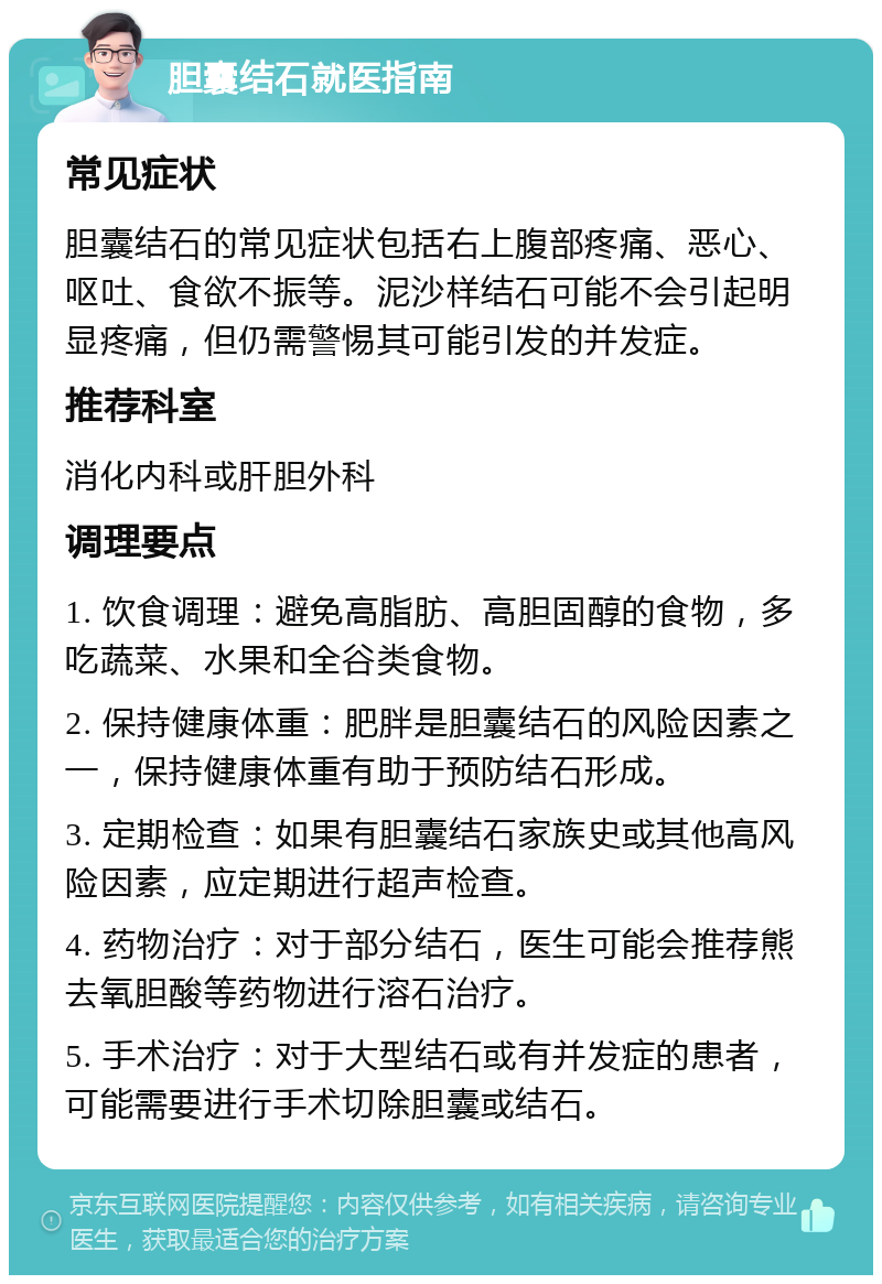 胆囊结石就医指南 常见症状 胆囊结石的常见症状包括右上腹部疼痛、恶心、呕吐、食欲不振等。泥沙样结石可能不会引起明显疼痛，但仍需警惕其可能引发的并发症。 推荐科室 消化内科或肝胆外科 调理要点 1. 饮食调理：避免高脂肪、高胆固醇的食物，多吃蔬菜、水果和全谷类食物。 2. 保持健康体重：肥胖是胆囊结石的风险因素之一，保持健康体重有助于预防结石形成。 3. 定期检查：如果有胆囊结石家族史或其他高风险因素，应定期进行超声检查。 4. 药物治疗：对于部分结石，医生可能会推荐熊去氧胆酸等药物进行溶石治疗。 5. 手术治疗：对于大型结石或有并发症的患者，可能需要进行手术切除胆囊或结石。