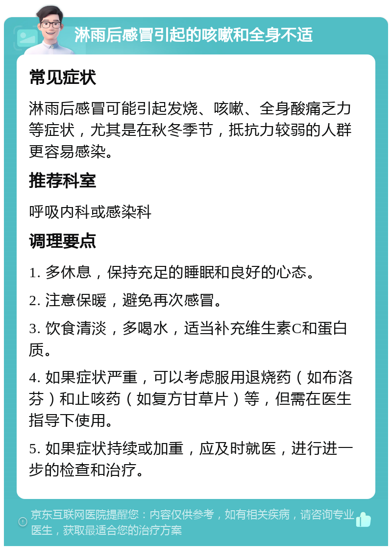 淋雨后感冒引起的咳嗽和全身不适 常见症状 淋雨后感冒可能引起发烧、咳嗽、全身酸痛乏力等症状，尤其是在秋冬季节，抵抗力较弱的人群更容易感染。 推荐科室 呼吸内科或感染科 调理要点 1. 多休息，保持充足的睡眠和良好的心态。 2. 注意保暖，避免再次感冒。 3. 饮食清淡，多喝水，适当补充维生素C和蛋白质。 4. 如果症状严重，可以考虑服用退烧药（如布洛芬）和止咳药（如复方甘草片）等，但需在医生指导下使用。 5. 如果症状持续或加重，应及时就医，进行进一步的检查和治疗。